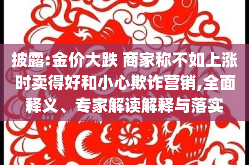 披露:金價(jià)大跌 商家稱(chēng)不如上漲時(shí)賣(mài)得好和小心欺詐營(yíng)銷(xiāo),全面釋義、專(zhuān)家解讀解釋與落實(shí)