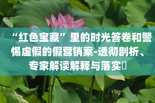 “紅色寶藏”里的時(shí)光答卷和警惕虛假的假營(yíng)銷(xiāo)案-透徹剖析、專(zhuān)家解讀解釋與落實(shí)?
