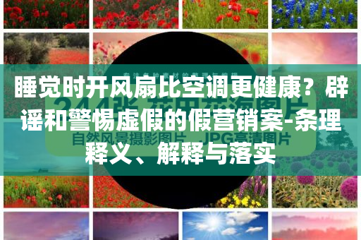 睡覺時開風扇比空調(diào)更健康？辟謠和警惕虛假的假營銷案-條理釋義、解釋與落實