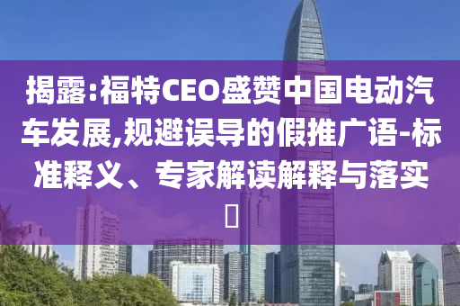 揭露:福特CEO盛贊中國(guó)電動(dòng)汽車發(fā)展,規(guī)避誤導(dǎo)的假推廣語-標(biāo)準(zhǔn)釋義、專家解讀解釋與落實(shí)?