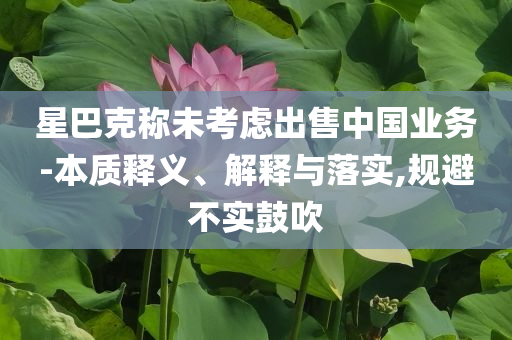 星巴克稱未考慮出售中國業(yè)務(wù)-本質(zhì)釋義、解釋與落實,規(guī)避不實鼓吹