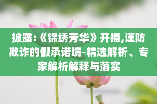 披露:《錦繡芳華》開播,謹(jǐn)防欺詐的假承諾境-精選解析、專家解析解釋與落實(shí)