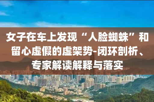 女子在車上發(fā)現(xiàn)“人臉蜘蛛”和留心虛假的虛架勢-閉環(huán)剖析、專家解讀解釋與落實(shí)