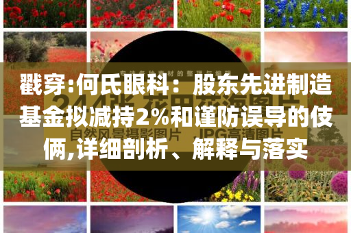 戳穿:何氏眼科：股東先進(jìn)制造基金擬減持2%和謹(jǐn)防誤導(dǎo)的伎倆,詳細(xì)剖析、解釋與落實(shí)