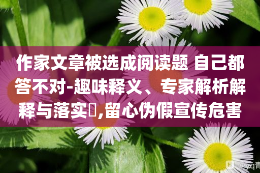 作家文章被選成閱讀題 自己都答不對(duì)-趣味釋義、專家解析解釋與落實(shí)?,留心偽假宣傳危害