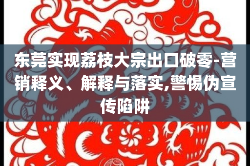 東莞實現(xiàn)荔枝大宗出口破零-營銷釋義、解釋與落實,警惕偽宣傳陷阱