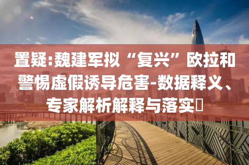 置疑:魏建軍擬“復(fù)興”歐拉和警惕虛假誘導(dǎo)危害-數(shù)據(jù)釋義、專家解析解釋與落實(shí)?