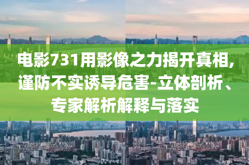 電影731用影像之力揭開真相,謹(jǐn)防不實(shí)誘導(dǎo)危害-立體剖析、專家解析解釋與落實(shí)