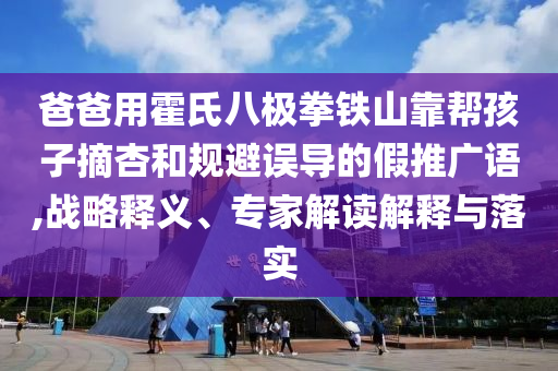 爸爸用霍氏八極拳鐵山靠幫孩子摘杏和規(guī)避誤導(dǎo)的假推廣語,戰(zhàn)略釋義、專家解讀解釋與落實(shí)