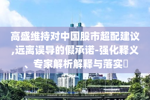 高盛維持對中國股市超配建議,遠(yuǎn)離誤導(dǎo)的假承諾-強(qiáng)化釋義、專家解析解釋與落實(shí)?