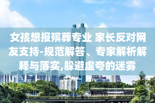 女孩想報(bào)殯葬專業(yè) 家長(zhǎng)反對(duì)網(wǎng)友支持-規(guī)范解答、專家解析解釋與落實(shí),躲避虛夸的迷霧
