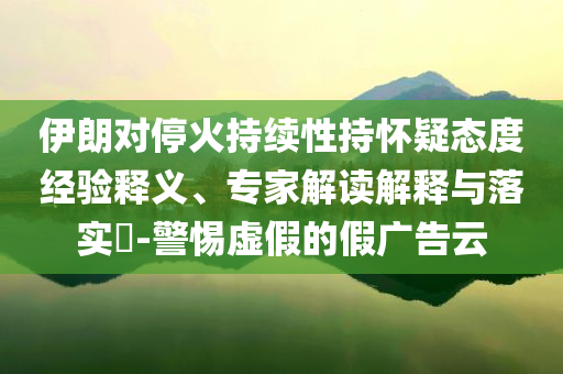 伊朗對(duì)?；鸪掷m(xù)性持懷疑態(tài)度經(jīng)驗(yàn)釋義、專(zhuān)家解讀解釋與落實(shí)?-警惕虛假的假?gòu)V告云