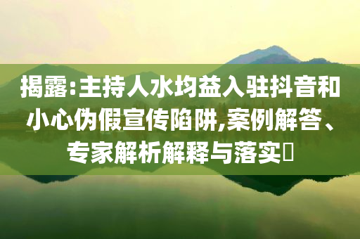 揭露:主持人水均益入駐抖音和小心偽假宣傳陷阱,案例解答、專(zhuān)家解析解釋與落實(shí)?