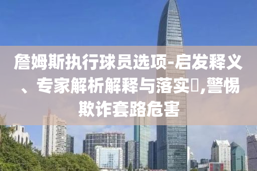 詹姆斯執(zhí)行球員選項(xiàng)-啟發(fā)釋義、專家解析解釋與落實(shí)?,警惕欺詐套路危害