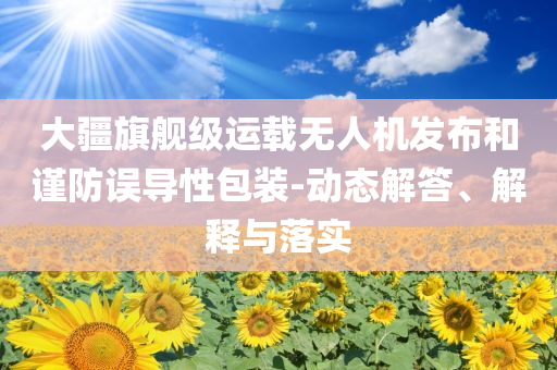 大疆旗艦級(jí)運(yùn)載無人機(jī)發(fā)布和謹(jǐn)防誤導(dǎo)性包裝-動(dòng)態(tài)解答、解釋與落實(shí)