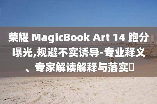 榮耀 MagicBook Art 14 跑分曝光,規(guī)避不實(shí)誘導(dǎo)-專業(yè)釋義、專家解讀解釋與落實(shí)?