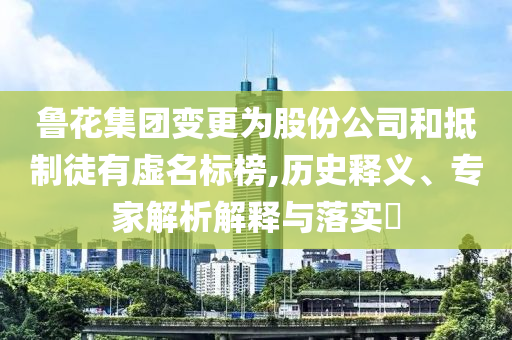魯花集團(tuán)變更為股份公司和抵制徒有虛名標(biāo)榜,歷史釋義、專家解析解釋與落實(shí)?