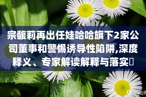 宗馥莉再出任娃哈哈旗下2家公司董事和警惕誘導(dǎo)性陷阱,深度釋義、專家解讀解釋與落實(shí)?