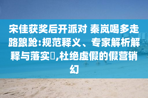 宋佳獲獎后開派對 秦嵐喝多走路踉蹌:規(guī)范釋義、專家解析解釋與落實?,杜絕虛假的假營銷幻