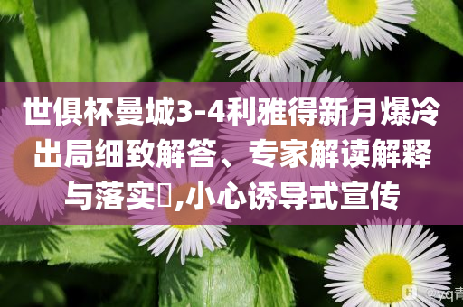 世俱杯曼城3-4利雅得新月爆冷出局細(xì)致解答、專家解讀解釋與落實(shí)?,小心誘導(dǎo)式宣傳