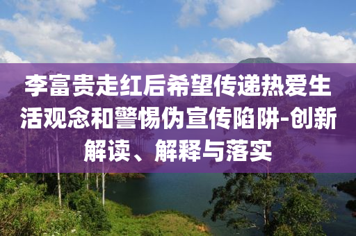 李富貴走紅后希望傳遞熱愛生活觀念和警惕偽宣傳陷阱-創(chuàng)新解讀、解釋與落實