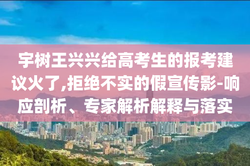 宇樹王興興給高考生的報考建議火了,拒絕不實的假宣傳影-響應剖析、專家解析解釋與落實