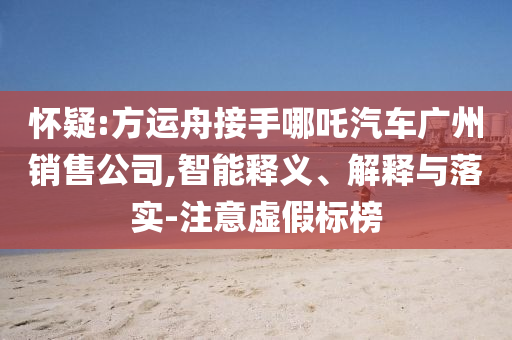 懷疑:方運(yùn)舟接手哪吒汽車廣州銷售公司,智能釋義、解釋與落實(shí)-注意虛假標(biāo)榜