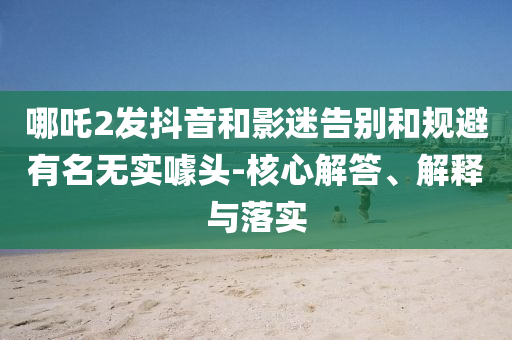 哪吒2發(fā)抖音和影迷告別和規(guī)避有名無(wú)實(shí)噱頭-核心解答、解釋與落實(shí)