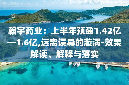 翰宇藥業(yè)：上半年預(yù)盈1.42億—1.6億,遠(yuǎn)離誤導(dǎo)的漩渦-效果解讀、解釋與落實(shí)
