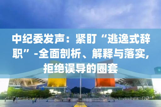 中紀(jì)委發(fā)聲：緊盯“逃逸式辭職”-全面剖析、解釋與落實(shí),拒絕誤導(dǎo)的圈套