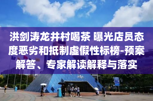 洪劍濤龍井村喝茶 曝光店員態(tài)度惡劣和抵制虛假性標(biāo)榜-預(yù)案解答、專家解讀解釋與落實(shí)