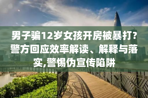 男子騙12歲女孩開房被暴打？警方回應(yīng)效率解讀、解釋與落實,警惕偽宣傳陷阱