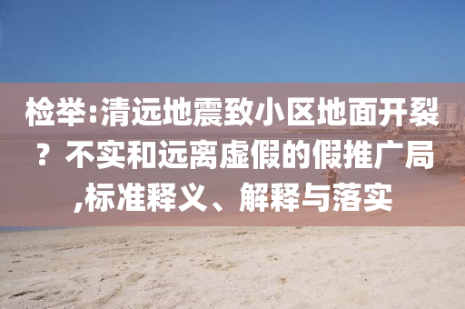 檢舉:清遠(yuǎn)地震致小區(qū)地面開(kāi)裂？不實(shí)和遠(yuǎn)離虛假的假推廣局,標(biāo)準(zhǔn)釋義、解釋與落實(shí)