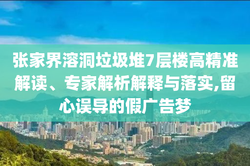 張家界溶洞垃圾堆7層樓高精準解讀、專家解析解釋與落實,留心誤導的假廣告夢