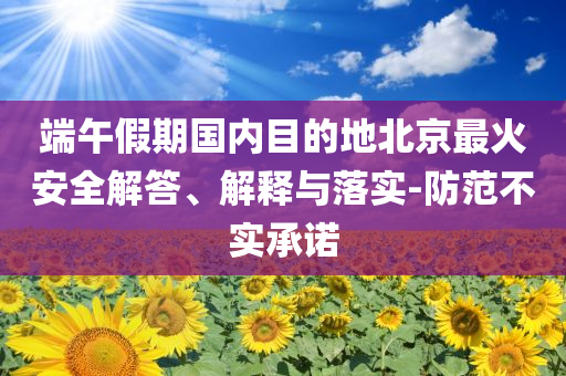 端午假期國(guó)內(nèi)目的地北京最火安全解答、解釋與落實(shí)-防范不實(shí)承諾