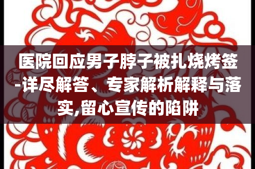 醫(yī)院回應(yīng)男子脖子被扎燒烤簽-詳盡解答、專家解析解釋與落實(shí),留心宣傳的陷阱