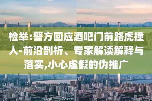 檢舉:警方回應(yīng)酒吧門前路虎撞人-前沿剖析、專家解讀解釋與落實(shí),小心虛假的偽推廣