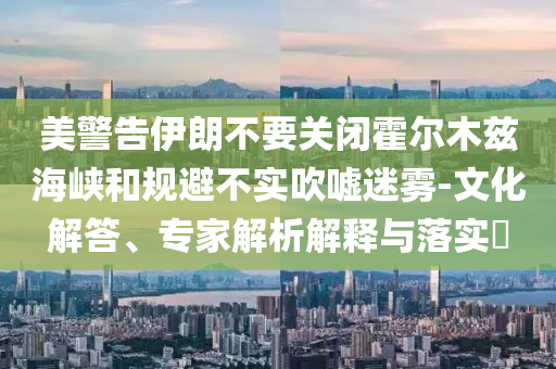 美警告伊朗不要關(guān)閉霍爾木茲海峽和規(guī)避不實(shí)吹噓迷霧-文化解答、專(zhuān)家解析解釋與落實(shí)?