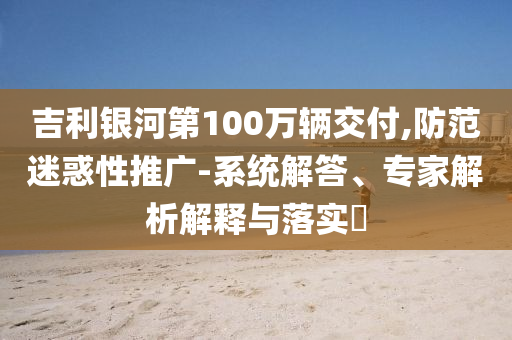 吉利銀河第100萬輛交付,防范迷惑性推廣-系統(tǒng)解答、專家解析解釋與落實?