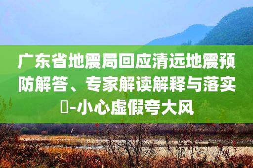 廣東省地震局回應(yīng)清遠(yuǎn)地震預(yù)防解答、專(zhuān)家解讀解釋與落實(shí)?-小心虛假夸大風(fēng)
