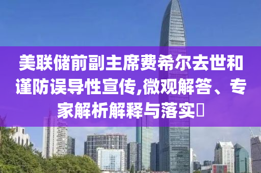 美聯(lián)儲前副主席費希爾去世和謹防誤導(dǎo)性宣傳,微觀解答、專家解析解釋與落實?