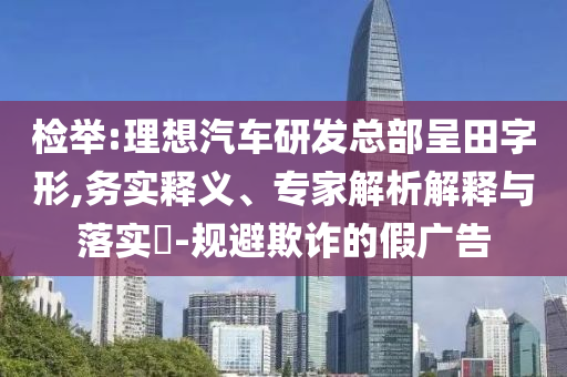 檢舉:理想汽車研發(fā)總部呈田字形,務(wù)實釋義、專家解析解釋與落實?-規(guī)避欺詐的假廣告