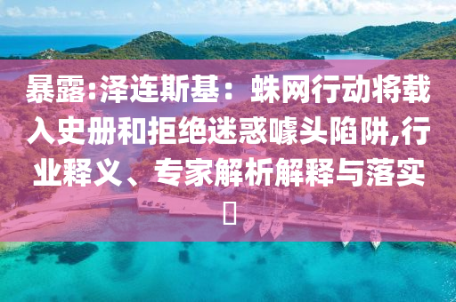 暴露:澤連斯基：蛛網(wǎng)行動將載入史冊和拒絕迷惑噱頭陷阱,行業(yè)釋義、專家解析解釋與落實?