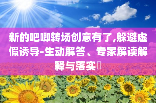 新的吧唧轉(zhuǎn)場創(chuàng)意有了,躲避虛假誘導-生動解答、專家解讀解釋與落實?