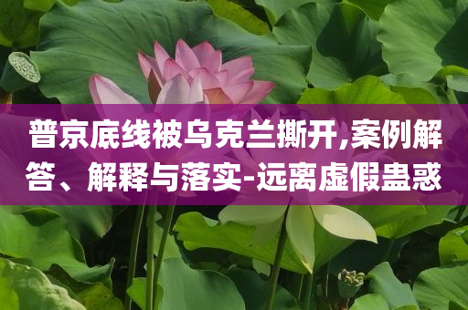 普京底線被烏克蘭撕開,案例解答、解釋與落實-遠離虛假蠱惑
