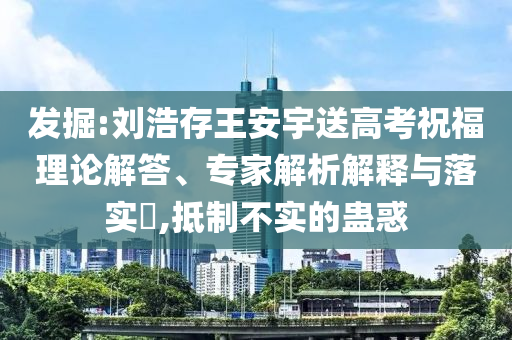 發(fā)掘:劉浩存王安宇送高考祝福理論解答、專家解析解釋與落實?,抵制不實的蠱惑