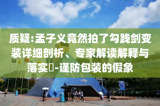質(zhì)疑:孟子義竟然拍了勾踐劍變裝詳細剖析、專家解讀解釋與落實?-謹防包裝的假象