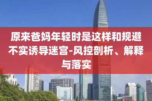 原來爸媽年輕時(shí)是這樣和規(guī)避不實(shí)誘導(dǎo)迷宮-風(fēng)控剖析、解釋與落實(shí)