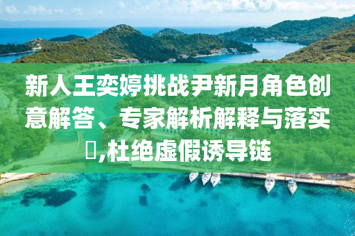 新人王奕婷挑戰(zhàn)尹新月角色創(chuàng)意解答、專家解析解釋與落實(shí)?,杜絕虛假誘導(dǎo)鏈