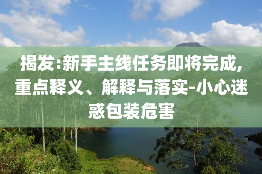 揭發(fā):新手主線任務(wù)即將完成,重點(diǎn)釋義、解釋與落實(shí)-小心迷惑包裝危害
